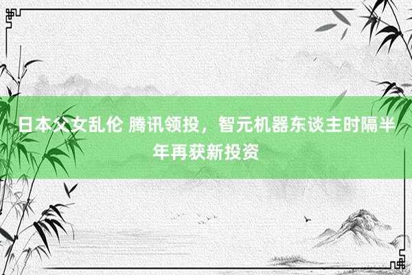 日本父女乱伦 腾讯领投，智元机器东谈主时隔半年再获新投资