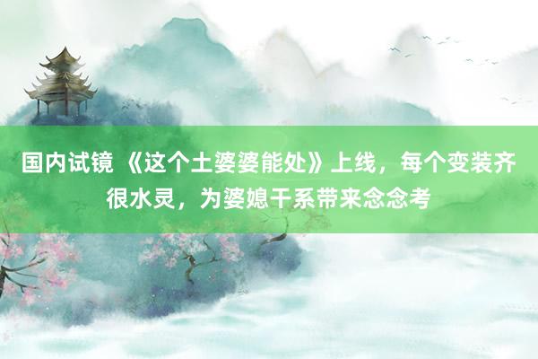 国内试镜 《这个土婆婆能处》上线，每个变装齐很水灵，为婆媳干系带来念念考