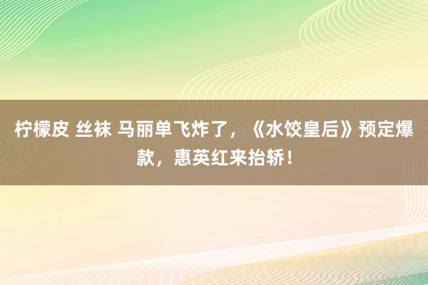 柠檬皮 丝袜 马丽单飞炸了，《水饺皇后》预定爆款，惠英红来抬轿！