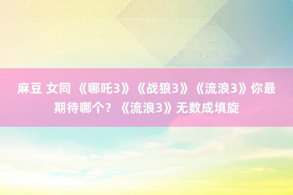 麻豆 女同 《哪吒3》《战狼3》《流浪3》你最期待哪个？《流浪3》无数成填旋