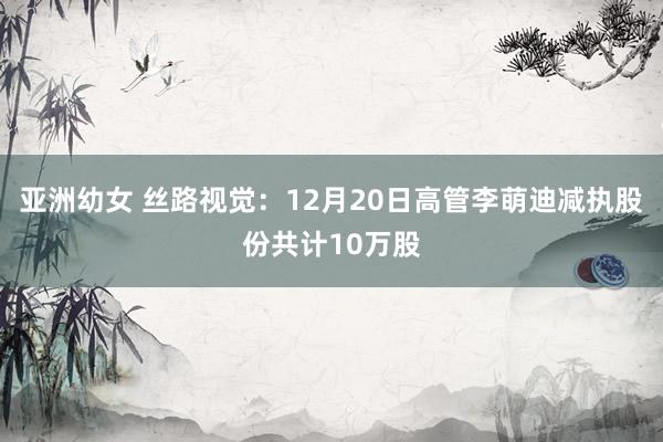 亚洲幼女 丝路视觉：12月20日高管李萌迪减执股份共计10万股