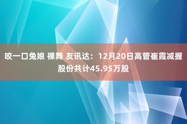 咬一口兔娘 裸舞 友讯达：12月20日高管崔霞减握股份共计45.95万股