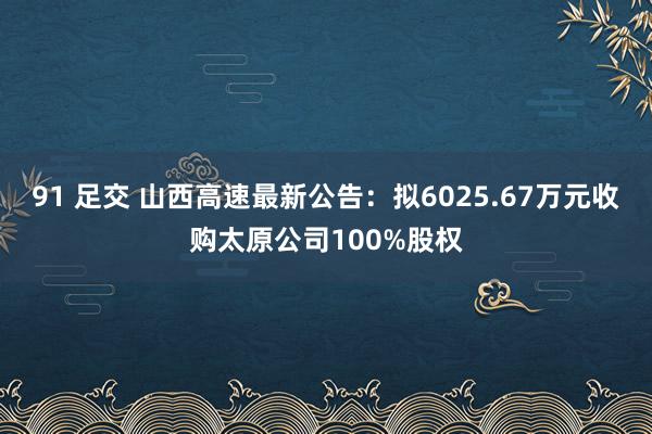 91 足交 山西高速最新公告：拟6025.67万元收购太原公司100%股权