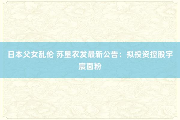 日本父女乱伦 苏垦农发最新公告：拟投资控股宇宸面粉