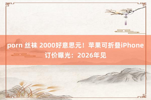 porn 丝袜 2000好意思元！苹果可折叠iPhone订价曝光：2026年见