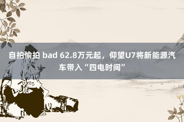 自拍偷拍 bad 62.8万元起，仰望U7将新能源汽车带入“四电时间”