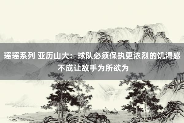 瑶瑶系列 亚历山大：球队必须保执更浓烈的饥渴感 不成让敌手为所欲为