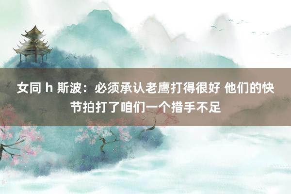 女同 h 斯波：必须承认老鹰打得很好 他们的快节拍打了咱们一个措手不足
