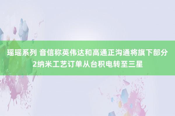 瑶瑶系列 音信称英伟达和高通正沟通将旗下部分2纳米工艺订单从台积电转至三星