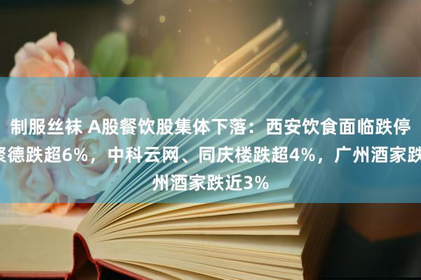 制服丝袜 A股餐饮股集体下落：西安饮食面临跌停，全聚德跌超6%，中科云网、同庆楼跌超4%，广州酒家跌近3%
