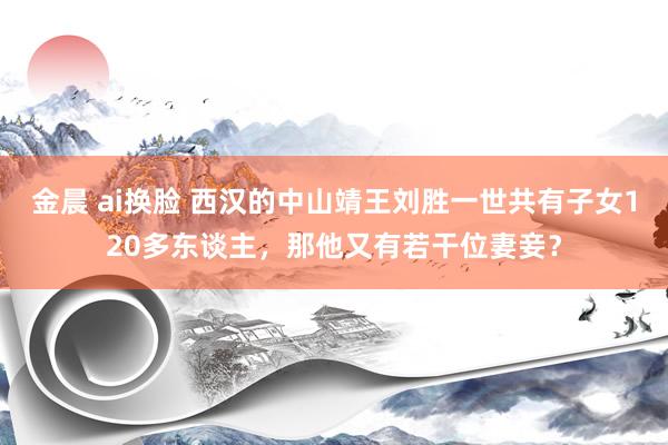 金晨 ai换脸 西汉的中山靖王刘胜一世共有子女120多东谈主，那他又有若干位妻妾？
