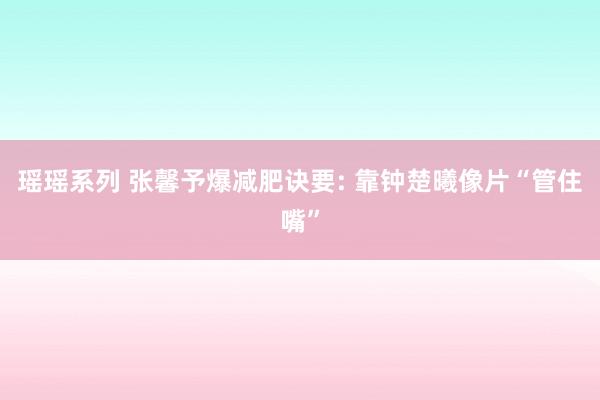 瑶瑶系列 张馨予爆减肥诀要: 靠钟楚曦像片“管住嘴”