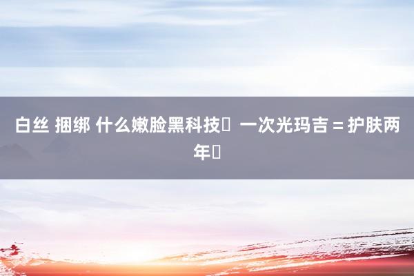 白丝 捆绑 什么嫩脸黑科技❗一次光玛吉=护肤两年❓