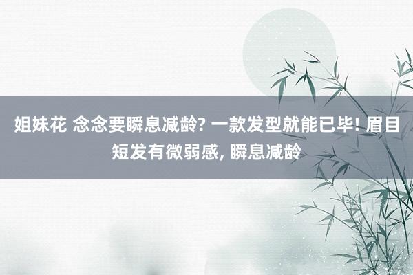 姐妹花 念念要瞬息减龄? 一款发型就能已毕! 眉目短发有微弱感， 瞬息减龄