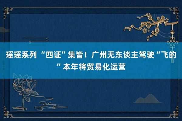瑶瑶系列 “四证”集皆！广州无东谈主驾驶“飞的”本年将贸易化运营