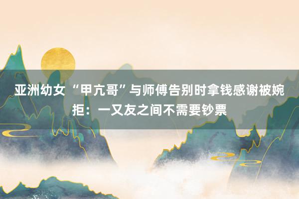 亚洲幼女 “甲亢哥”与师傅告别时拿钱感谢被婉拒：一又友之间不需要钞票