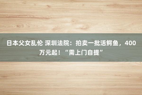 日本父女乱伦 深圳法院：拍卖一批活鳄鱼，400万元起！“需上门自提”