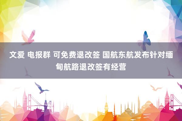 文爱 电报群 可免费退改签 国航东航发布针对缅甸航路退改签有经营