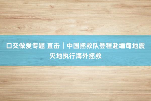 口交做爱专题 直击｜中国拯救队登程赴缅甸地震灾地执行海外拯救
