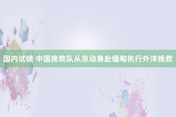 国内试镜 中国挽救队从京动身赴缅甸执行外洋挽救