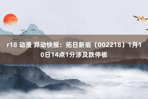 r18 动漫 异动快报：拓日新能（002218）1月10日14点1分涉及跌停板
