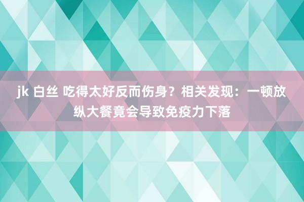 jk 白丝 吃得太好反而伤身？相关发现：一顿放纵大餐竟会导致免疫力下落