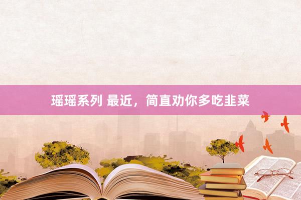 瑶瑶系列 最近，简直劝你多吃韭菜