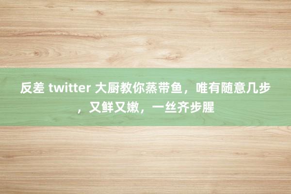 反差 twitter 大厨教你蒸带鱼，唯有随意几步，又鲜又嫩，一丝齐步腥