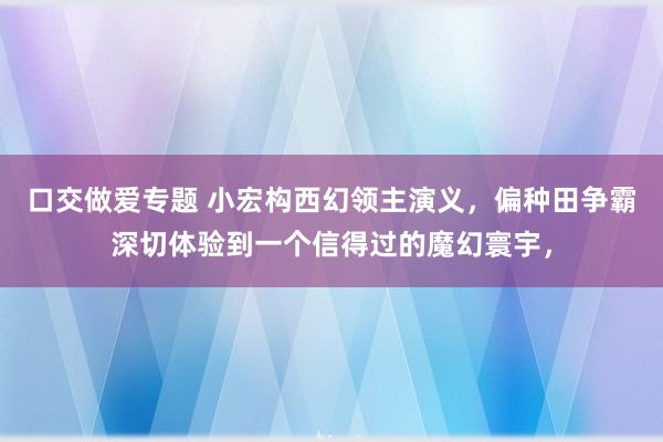 口交做爱专题 小宏构西幻领主演义，偏种田争霸深切体验到一个信得过的魔幻寰宇，