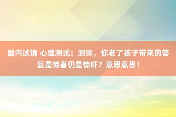国内试镜 心理测试：测测，你老了孩子带来的答复是惊喜仍是惊吓？意思意思！