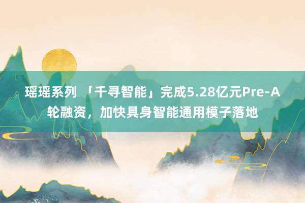 瑶瑶系列 「千寻智能」完成5.28亿元Pre-A轮融资，加快具身智能通用模子落地