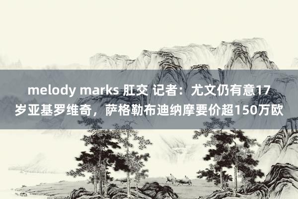 melody marks 肛交 记者：尤文仍有意17岁亚基罗维奇，萨格勒布迪纳摩要价超150万欧