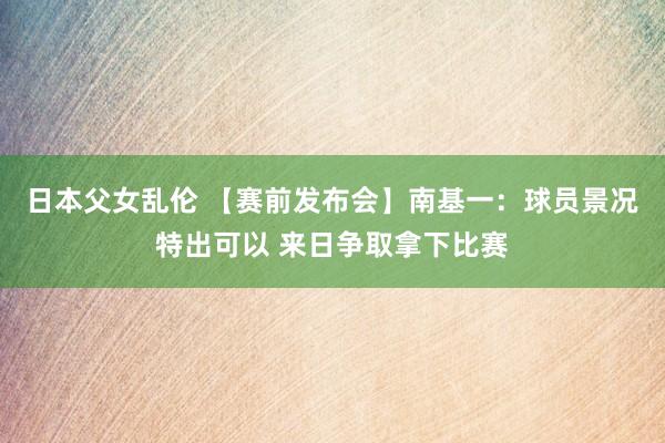 日本父女乱伦 【赛前发布会】南基一：球员景况特出可以 来日争取拿下比赛