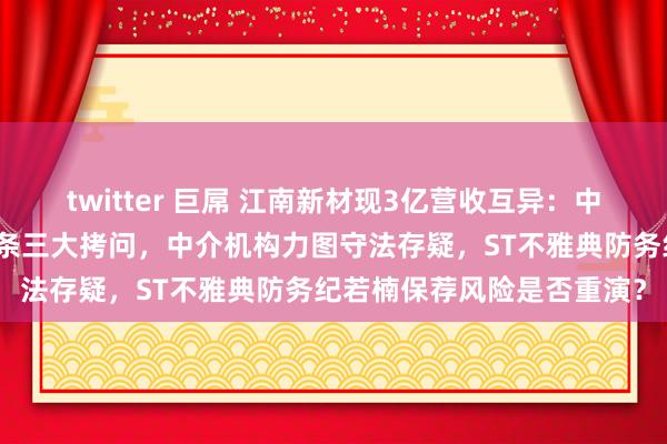 twitter 巨屌 江南新材现3亿营收互异：中信证券、容诚所、审核链条三大拷问，中介机构力图守法存疑，ST不雅典防务纪若楠保荐风险是否重演？