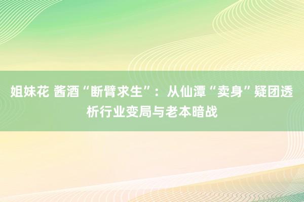 姐妹花 酱酒“断臂求生”：从仙潭“卖身”疑团透析行业变局与老本暗战