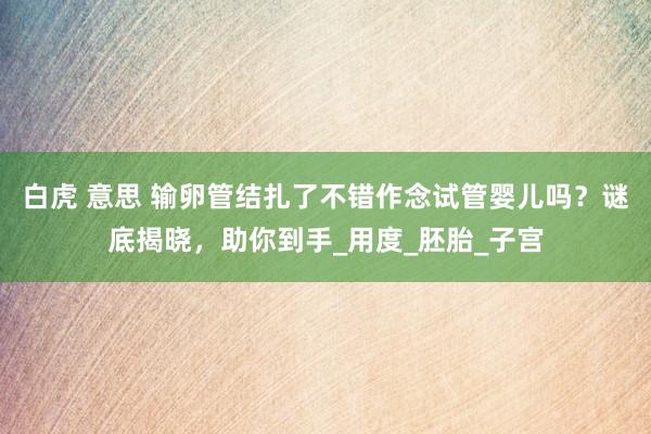 白虎 意思 输卵管结扎了不错作念试管婴儿吗？谜底揭晓，助你到手_用度_胚胎_子宫