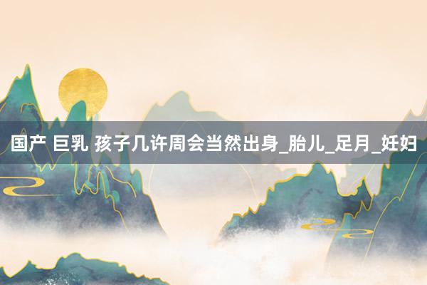 国产 巨乳 孩子几许周会当然出身_胎儿_足月_妊妇