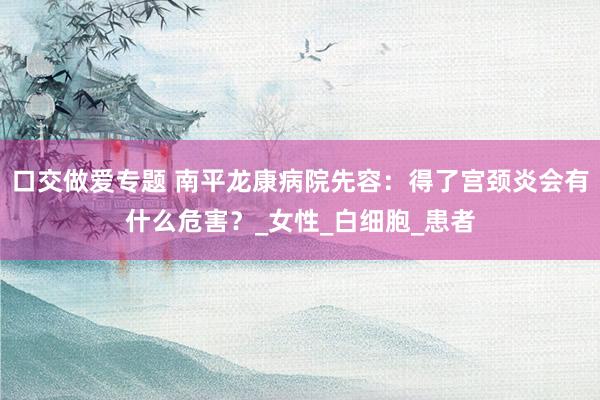 口交做爱专题 南平龙康病院先容：得了宫颈炎会有什么危害？_女性_白细胞_患者