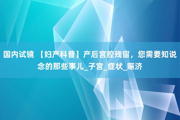 国内试镜 【妇产科普】产后宫腔残留，您需要知说念的那些事儿_子宫_症状_赈济
