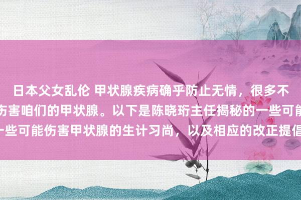 日本父女乱伦 甲状腺疾病确乎防止无情，很多不良的生计习尚正在偷偷伤害咱们的甲状腺。以下是陈晓珩主任揭秘的一些可能伤害甲状腺的生计习尚，以及相应的改正提倡：_进行_通顺_影响