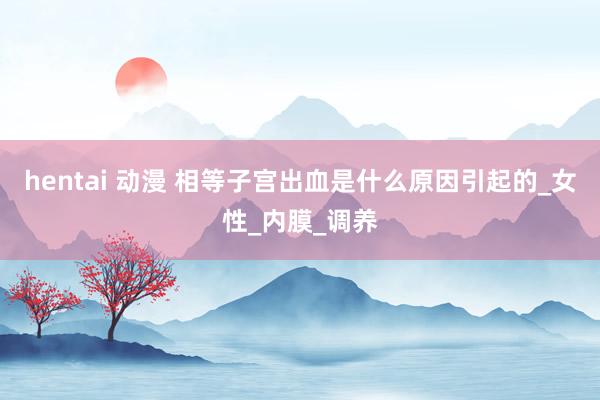 hentai 动漫 相等子宫出血是什么原因引起的_女性_内膜_调养