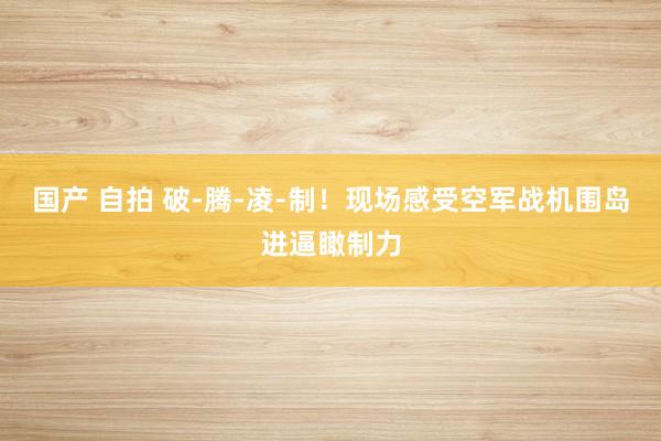 国产 自拍 破-腾-凌-制！现场感受空军战机围岛进逼瞰制力