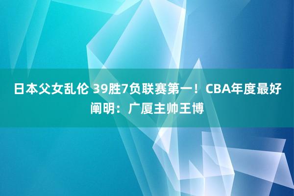 日本父女乱伦 39胜7负联赛第一！CBA年度最好阐明：广厦主帅王博