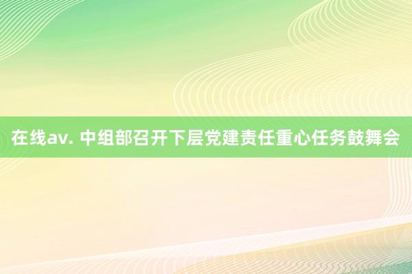 在线av. 中组部召开下层党建责任重心任务鼓舞会