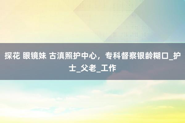 探花 眼镜妹 古滇照护中心，专科督察银龄糊口_护士_父老_工作