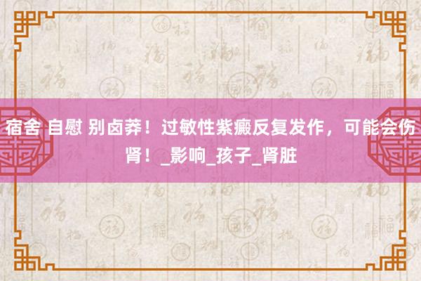 宿舍 自慰 别卤莽！过敏性紫癜反复发作，可能会伤肾！_影响_孩子_肾脏