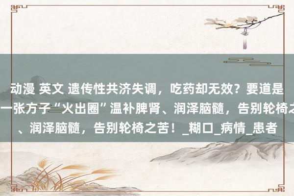 动漫 英文 遗传性共济失调，吃药却无效？要道是这个中枢问题没管制，一张方子“火出圈”温补脾肾、润泽脑髓，告别轮椅之苦！_糊口_病情_患者