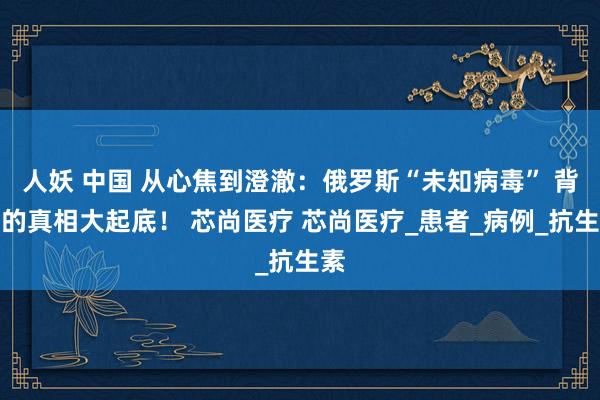 人妖 中国 从心焦到澄澈：俄罗斯“未知病毒” 背后的真相大起底！ 芯尚医疗 芯尚医疗_患者_病例_抗生素