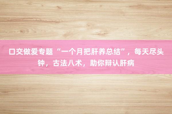 口交做爱专题 “一个月把肝养总结”，每天尽头钟，古法八术，助你辩认肝病