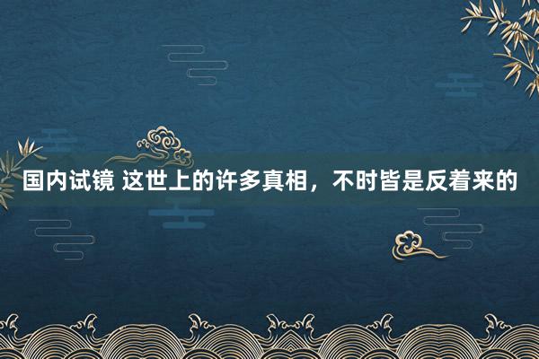 国内试镜 这世上的许多真相，不时皆是反着来的